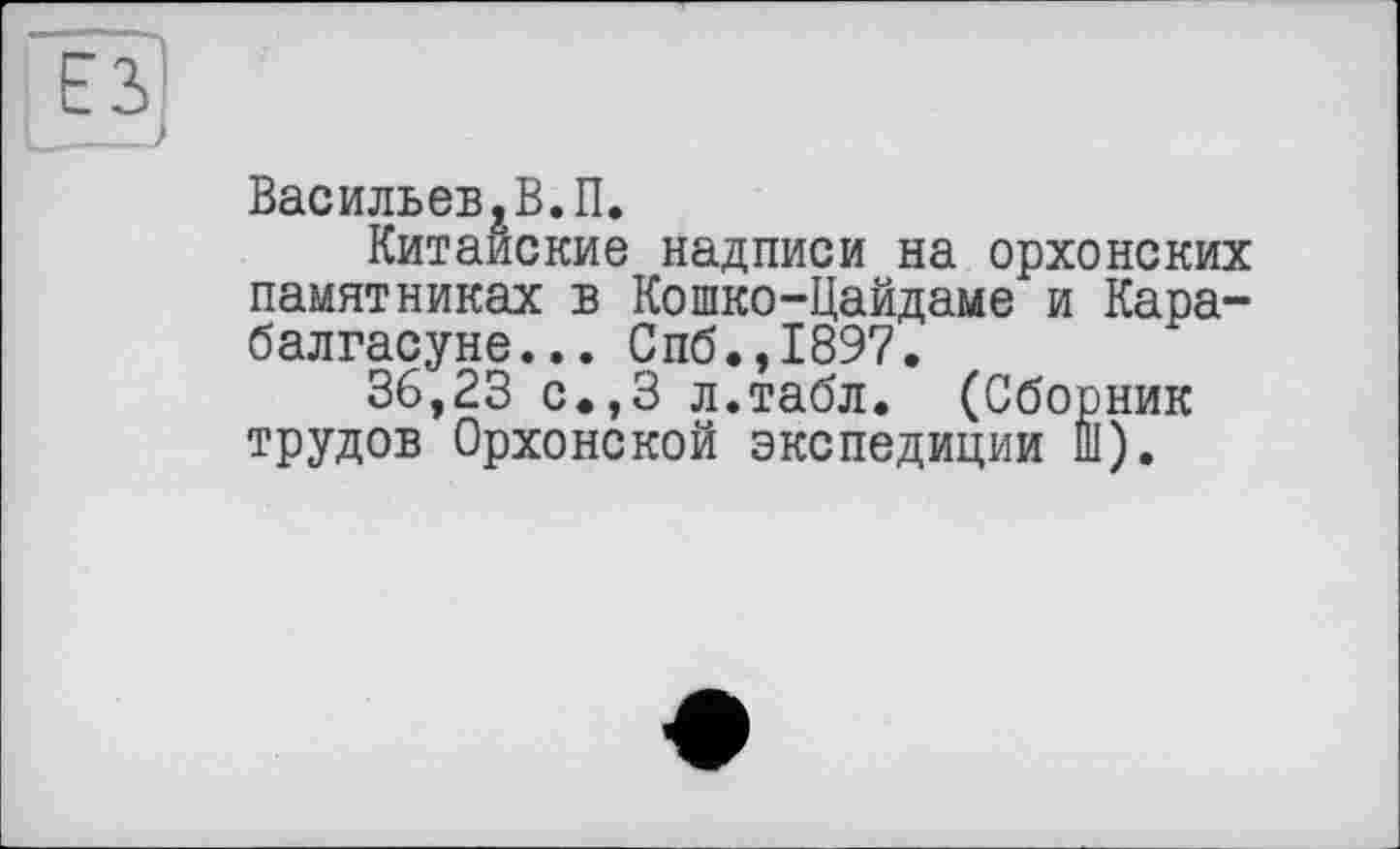 ﻿Васильев,В.П.
Китайские надписи на орхонских памятниках в Кошко-Цайдаме и Кара-балгасуне... Спб.,1897.
36,23 с.,3 л.табл. (Сборник трудов Орхонской экспедиции Ш).